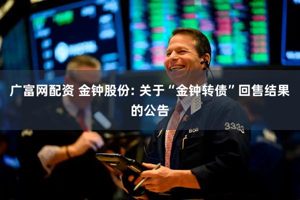 广富网配资 金钟股份: 关于“金钟转债”回售结果的公告