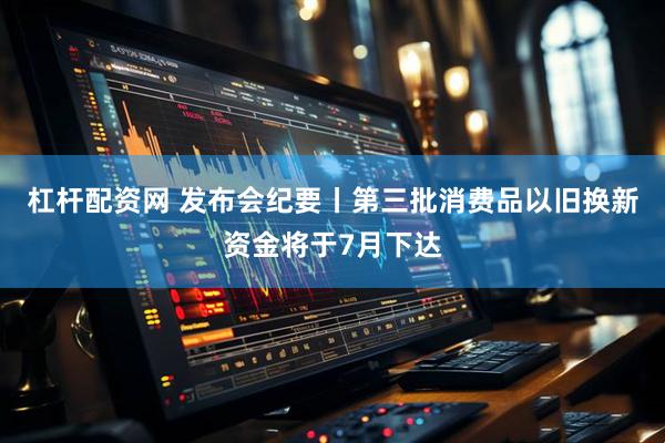 杠杆配资网 发布会纪要丨第三批消费品以旧换新资金将于7月下达
