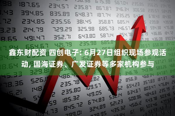 鑫东财配资 四创电子: 6月27日组织现场参观活动, 国海证券、广发证券等多家机构参与