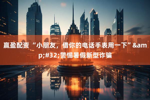 赢盈配资 “小朋友，借你的电话手表用一下”&#32;警惕暑假新型诈骗