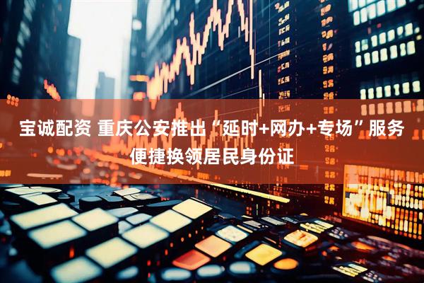 宝诚配资 重庆公安推出“延时+网办+专场”服务便捷换领居民身份证