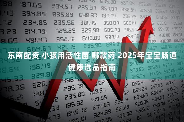 东南配资 小孩用活性菌 哪款药 2025年宝宝肠道健康选品指南