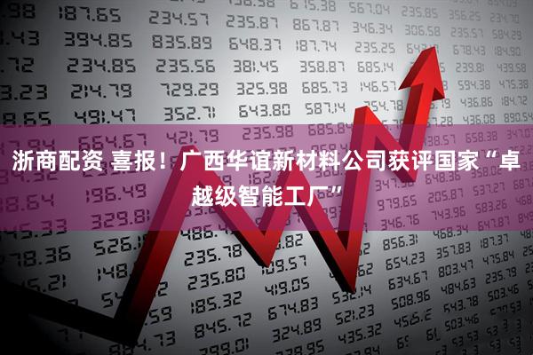浙商配资 喜报！广西华谊新材料公司获评国家“卓越级智能工厂”