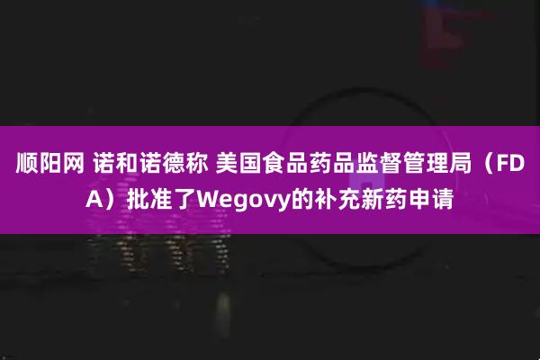 顺阳网 诺和诺德称 美国食品药品监督管理局（FDA）批准了Wegovy的补充新药申请