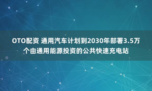 OTO配资 通用汽车计划到2030年部署3.5万个由通用能源投资的公共快速充电站