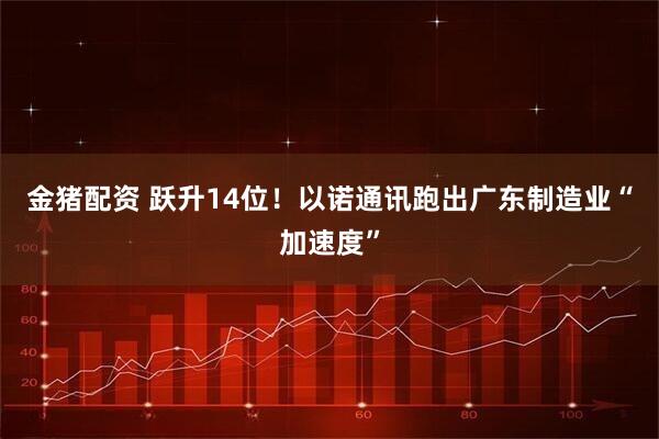 金猪配资 跃升14位！以诺通讯跑出广东制造业“加速度”