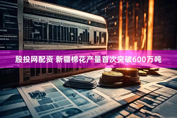 股投网配资 新疆棉花产量首次突破600万吨