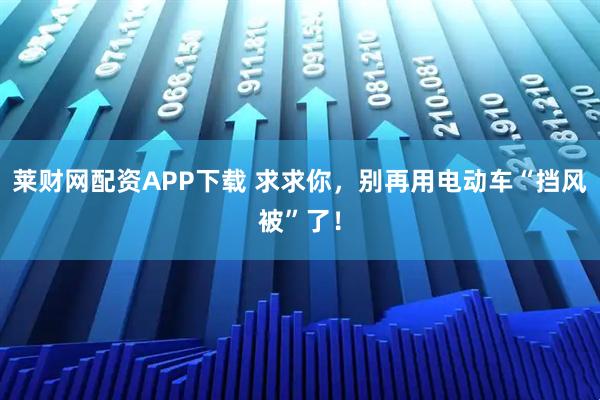 莱财网配资APP下载 求求你，别再用电动车“挡风被”了！