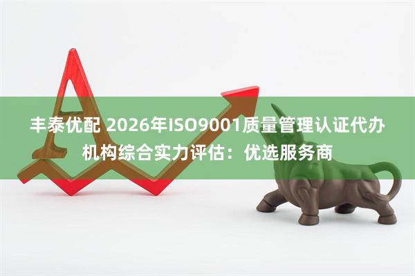 丰泰优配 2026年ISO9001质量管理认证代办机构综合实力评估：优选服务商