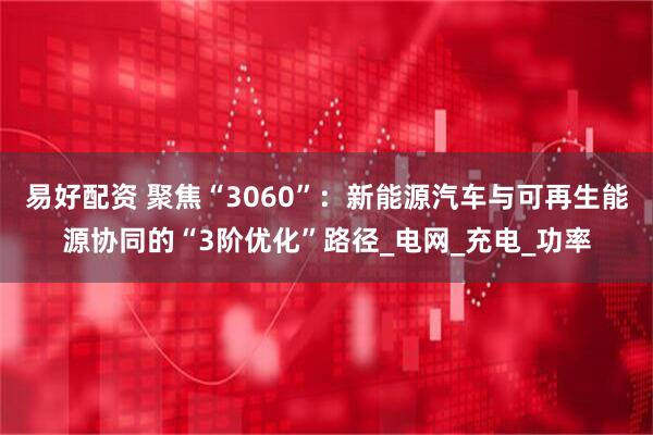 易好配资 聚焦“3060”：新能源汽车与可再生能源协同的“3阶优化”路径_电网_充电_功率