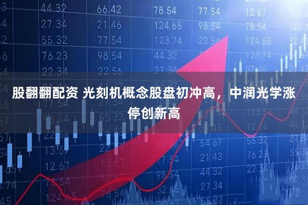 股翻翻配资 光刻机概念股盘初冲高，中润光学涨停创新高