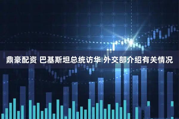 鼎豪配资 巴基斯坦总统访华 外交部介绍有关情况