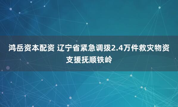 鸿岳资本配资 辽宁省紧急调拨2.4万件救灾物资支援抚顺铁岭
