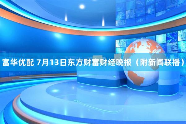 富华优配 7月13日东方财富财经晚报（附新闻联播）