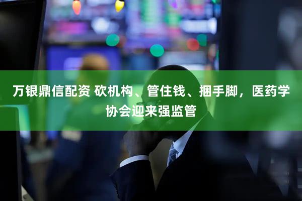 万银鼎信配资 砍机构、管住钱、捆手脚，医药学协会迎来强监管